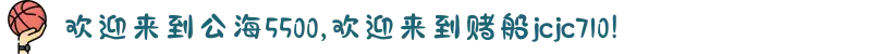 欢迎来到公海5500,欢迎来到赌船jcjc710!